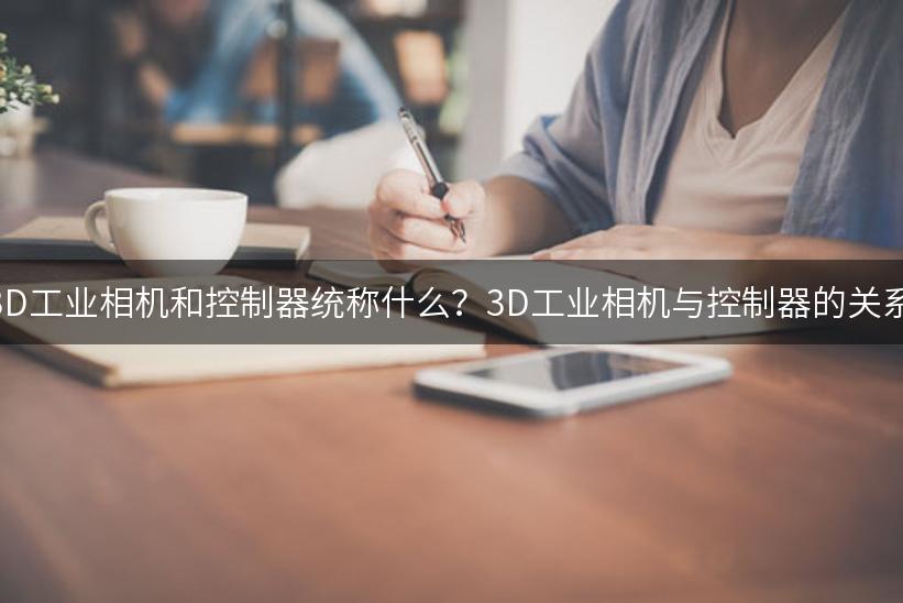 3D工业相机和控制器统称什么？3D工业相机与控制器的关系