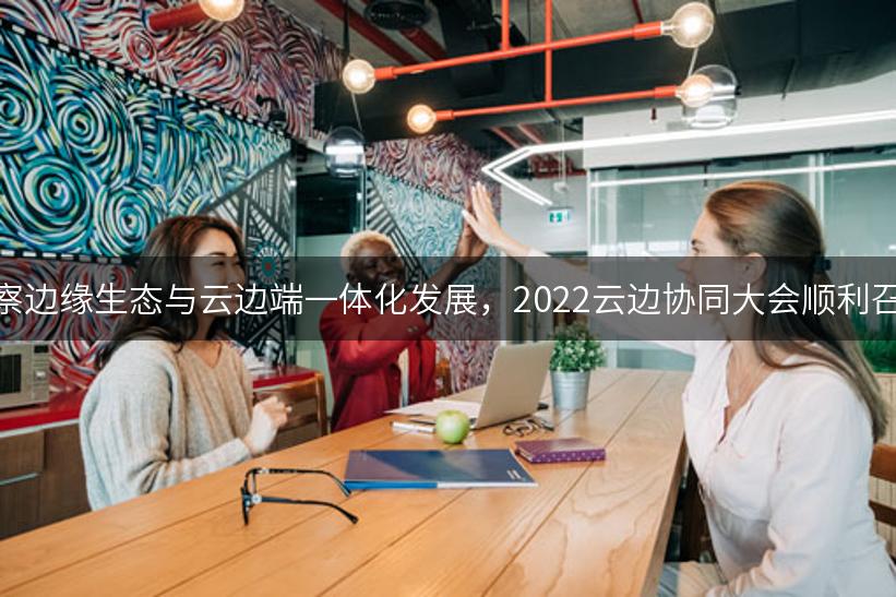 洞察边缘生态与云边端一体化发展，2022云边协同大会顺利召开