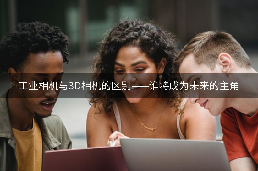 工业相机与3D相机的区别——谁将成为未来的主角