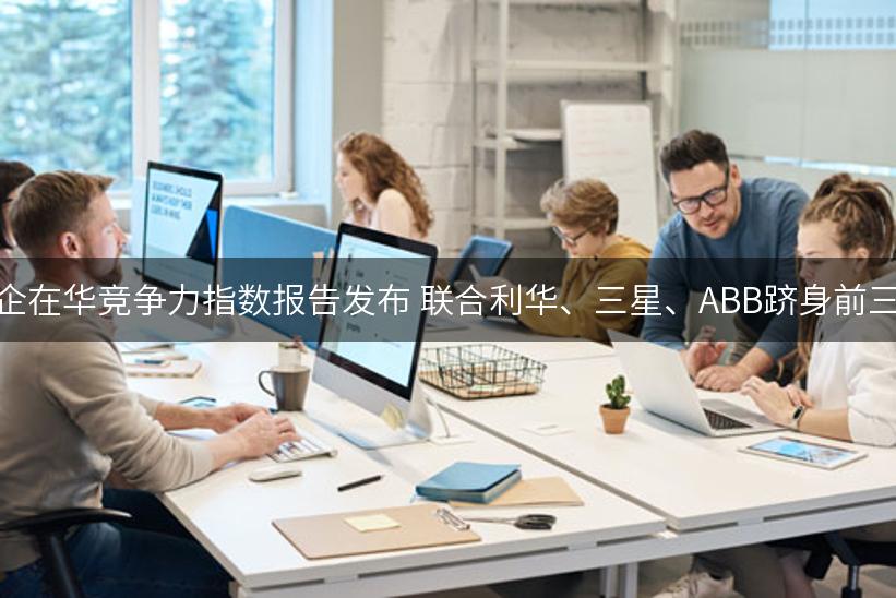 外企在华竞争力指数报告发布 联合利华、三星、ABB跻身前三强