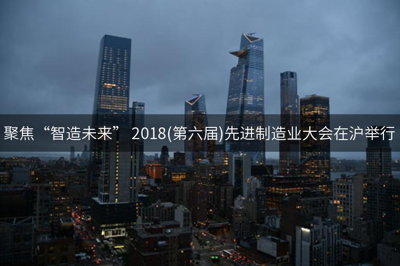 聚焦“智造未来” 2018(第六届)先进制造业大会在沪举行