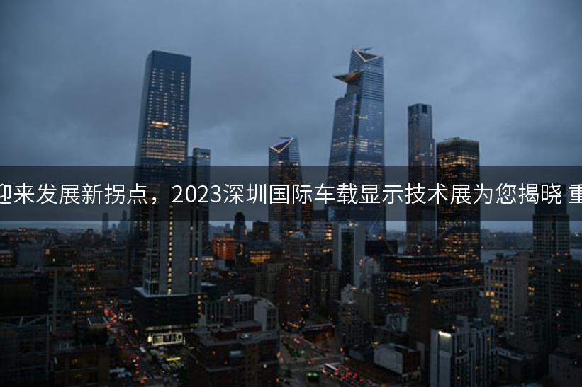 车载显示迎来发展新拐点，2023深圳国际车载显示技术展为您揭晓 重磅来袭！