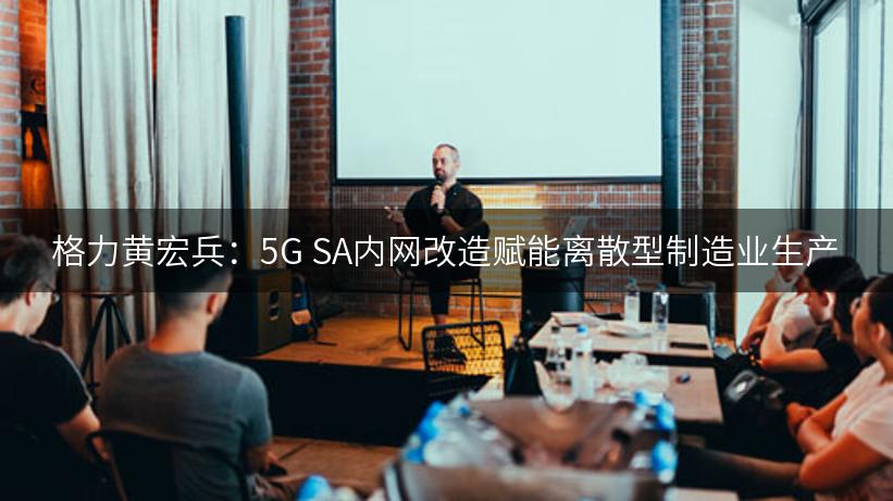 格力黄宏兵：5G SA内网改造赋能离散型制造业生产